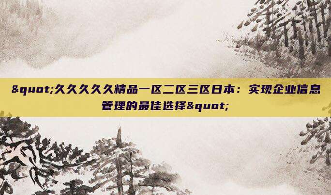 "久久久久久精品一区二区三区日本：实现企业信息管理的最佳选择"